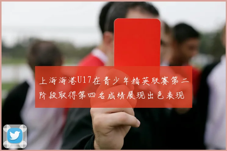 上海海港U17在青少年精英联赛第二阶段取得第四名成绩展现出色表现