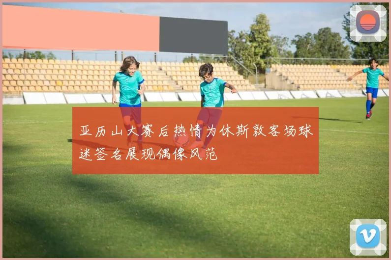 亚历山大赛后热情为休斯敦客场球迷签名展现偶像风范