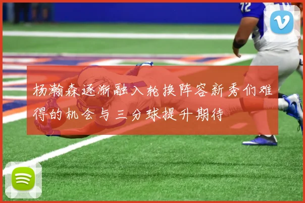 杨瀚森逐渐融入轮换阵容新秀们难得的机会与三分球提升期待