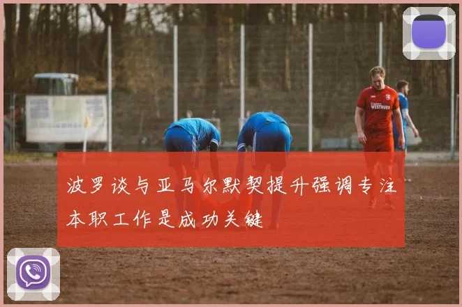 波罗谈与亚马尔默契提升强调专注本职工作是成功关键