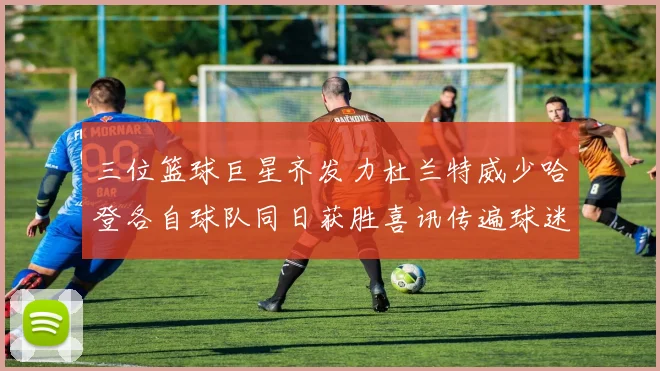 三位篮球巨星齐发力杜兰特威少哈登各自球队同日获胜喜讯传遍球迷圈