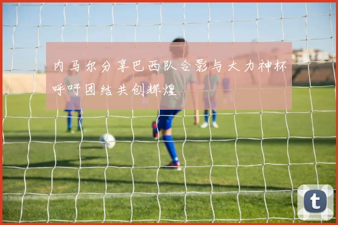 内马尔分享巴西队合影与大力神杯呼吁团结共创辉煌