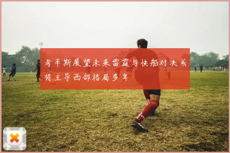 考辛斯展望未来雷霆与快船对决或将主导西部格局多年