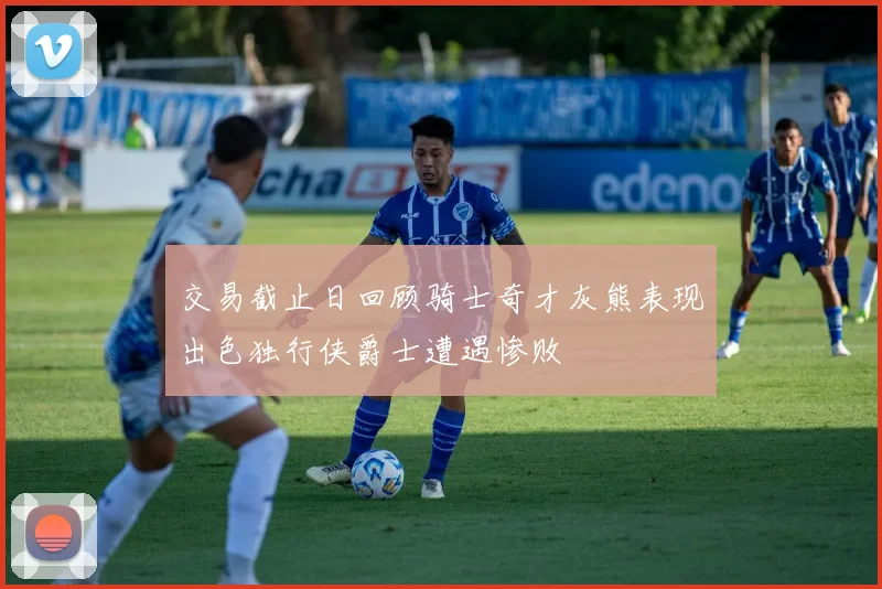 交易截止日回顾骑士奇才灰熊表现出色独行侠爵士遭遇惨败