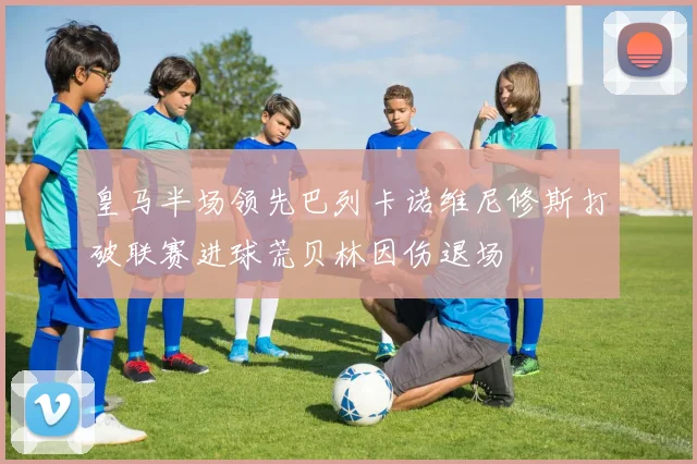 皇马半场领先巴列卡诺维尼修斯打破联赛进球荒贝林因伤退场