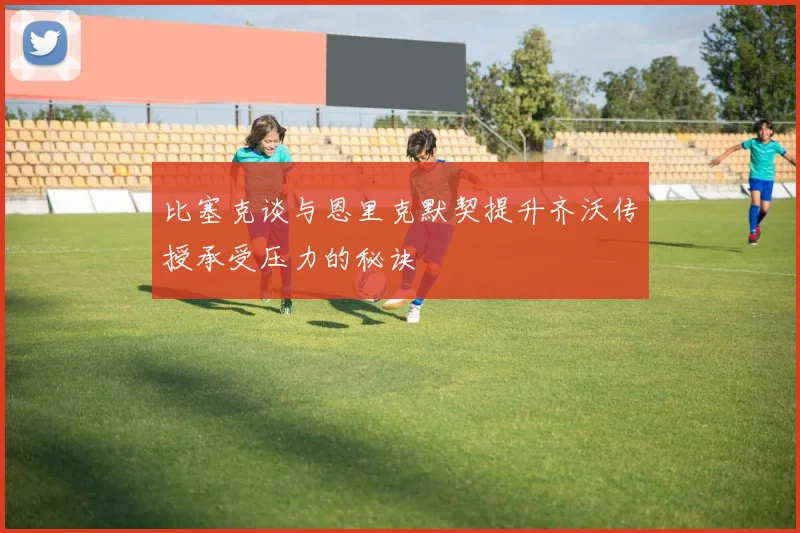 比塞克谈与恩里克默契提升齐沃传授承受压力的秘诀