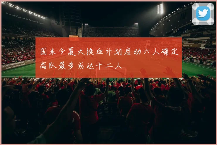 国米今夏大换血计划启动六人确定离队最多或达十二人