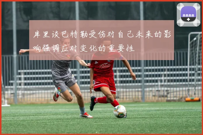 库里谈巴特勒受伤对自己未来的影响强调应对变化的重要性