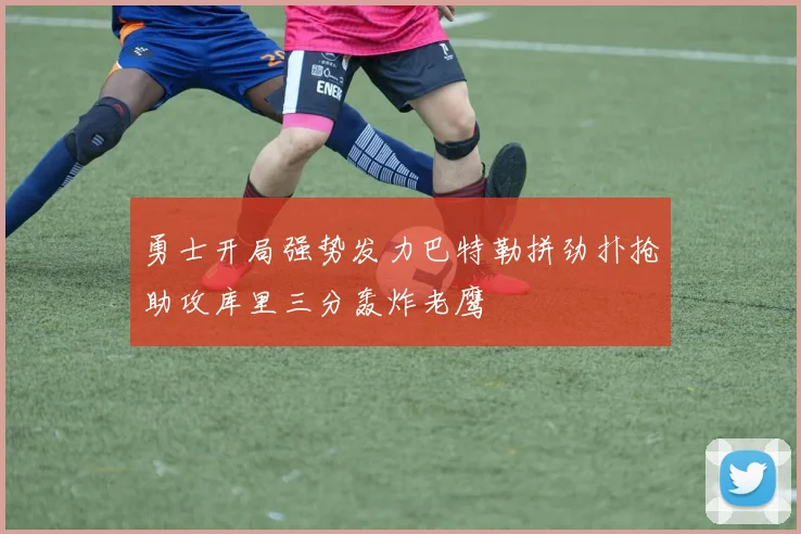 勇士开局强势发力巴特勒拼劲扑抢助攻库里三分轰炸老鹰