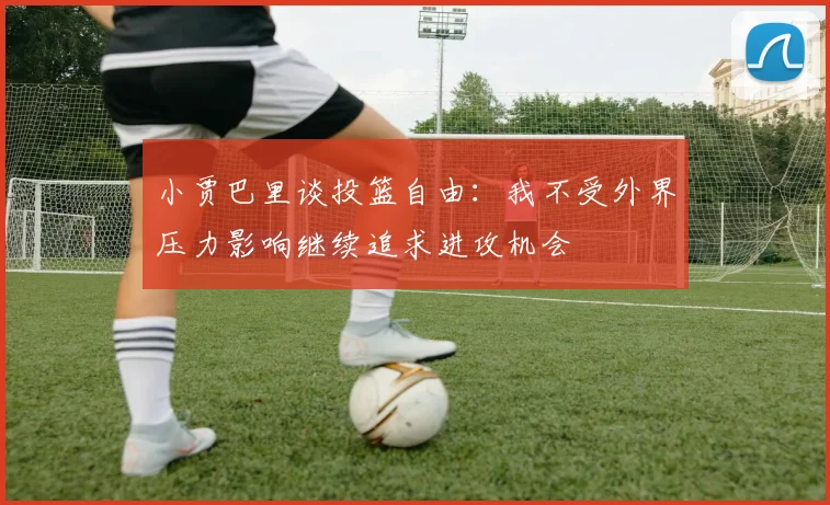 小贾巴里谈投篮自由：我不受外界压力影响继续追求进攻机会