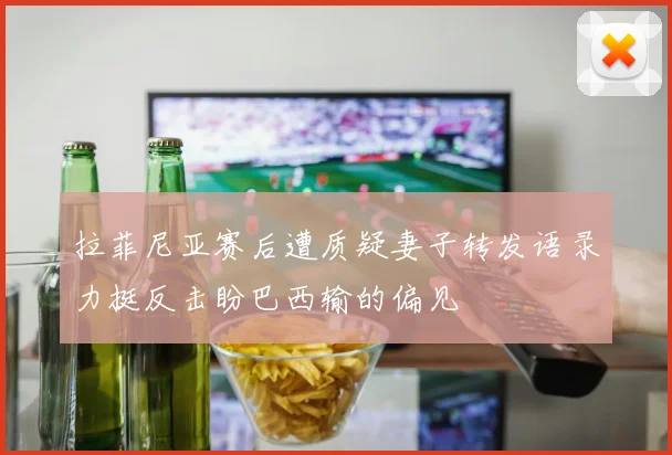 拉菲尼亚赛后遭质疑妻子转发语录力挺反击盼巴西输的偏见